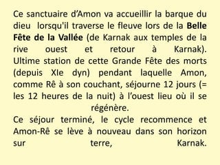 Ce sanctuaire d’Amon va accueillir la barque du
dieu lorsqu'il traverse le fleuve lors de la Belle
Fête de la Vallée (de Karnak aux temples de la
rive ouest et retour à Karnak).
Ultime station de cette Grande Fête des morts
(depuis XIe dyn) pendant laquelle Amon,
comme Rê à son couchant, séjourne 12 jours (=
les 12 heures de la nuit) à l’ouest lieu où il se
régénère.
Ce séjour terminé, le cycle recommence et
Amon-Rê se lève à nouveau dans son horizon
sur terre, Karnak.
 