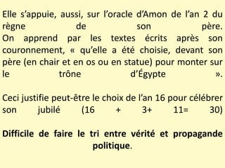Elle s’appuie, aussi, sur l’oracle d’Amon de l’an 2 du
règne de son père.
On apprend par les textes écrits après son
couronnement, « qu’elle a été choisie, devant son
père (en chair et en os ou en statue) pour monter sur
le trône d’Égypte ».
Ceci justifie peut-être le choix de l’an 16 pour célébrer
son jubilé (16 + 3+ 11= 30)
Difficile de faire le tri entre vérité et propagande
politique.
 