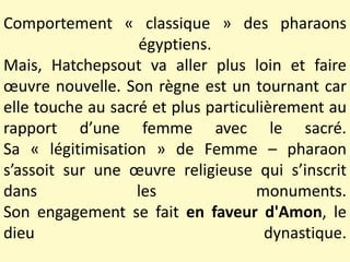 Comportement « classique » des pharaons
égyptiens.
Mais, Hatchepsout va aller plus loin et faire
œuvre nouvelle. Son règne est un tournant car
elle touche au sacré et plus particulièrement au
rapport d’une femme avec le sacré.
Sa « légitimisation » de Femme – pharaon
s’assoit sur une œuvre religieuse qui s’inscrit
dans les monuments.
Son engagement se fait en faveur d'Amon, le
dieu dynastique.
 