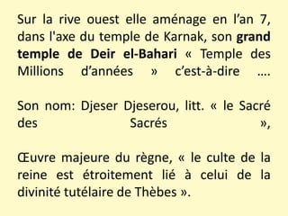Sur la rive ouest elle aménage en l’an 7,
dans l'axe du temple de Karnak, son grand
temple de Deir el-Bahari « Temple des
Millions d’années » c’est-à-dire ….
Son nom: Djeser Djeserou, litt. « le Sacré
des Sacrés »,
Œuvre majeure du règne, « le culte de la
reine est étroitement lié à celui de la
divinité tutélaire de Thèbes ».
 