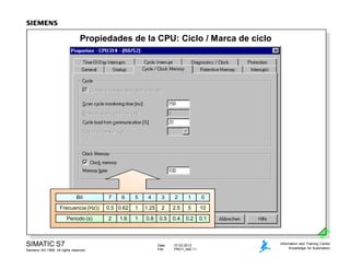 Date: 07.03.2012
File: PRO1_04E.11
SIMATIC S7
Siemens AG 1999. All rights reserved.
Information and Training Center
Knowledge for Automation
Propiedades de la CPU: Ciclo / Marca de ciclo
Bit 7 6 5 4 3 2 1 0
Frecuencia (Hz)) 0.5 0.62 1 1.25 2 2.5 5 10
Periodo (s) 2 1.6 1 0.8 0.5 0.4 0.2 0.1
 