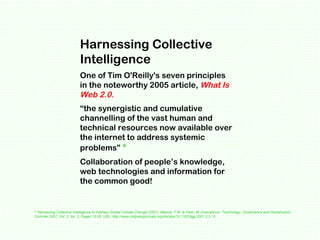 Harnessing Collective Intelligence  One of Tim O'Reilly's seven principles in the noteworthy 2005 article,  What Is Web 2....
