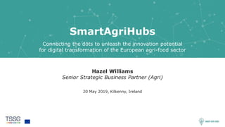 1
SmartAgriHubs
Connecting the dots to unleash the innovation potential
for digital transformation of the European agri-food sector
Hazel Williams
Senior Strategic Business Partner (Agri)
20 May 2019, Kilkenny, Ireland
 