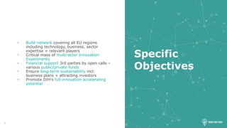 4
Specific
Objectives
• Build network covering all EU regions
including technology, business, sector
expertise + relevant players
• Critical mass of multi-actor Innovation
Experiments
• Financial support 3rd parties by open calls –
various public/private funds
• Ensure long-term sustainability incl.
business plans + attracting investors
• Promote DIH’s full innovation accelerating
potential
 