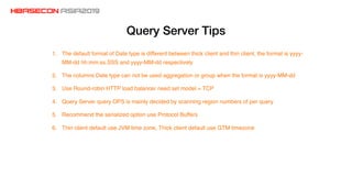 Query Server Tips
1. The default format of Date type is different between thick client and thin client, the format is yyyy-
MM-dd hh:mm:ss.SSS and yyyy-MM-dd respectively
2. The columns Date type can not be used aggregation or group when the format is yyyy-MM-dd
3. Use Round-robin HTTP load balancer need set model = TCP
4. Query Server query OPS is mainly decided by scanning region numbers of per query
5. Recommend the serialized option use Protocol Buffers
6. Thin client default use JVM time zone, Thick client default use GTM timezone
 