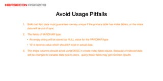 Avoid Usage Pitfalls
1. BulkLoad text data must guarantee row key unique if the primary table has index tables, or the index
data will be out of sync
2. The ﬁelds of VARCHAR type:
• An empty string will be stored as NULL value for the VARCHAR type
• ‘0’ is reserve value which shouldn’t exist in actual data
3. The Index columns should avoid using DESC in create index table clause. Because of indexed data
will be changed to variable data type to store, query these ﬁelds may get incorrect results
 