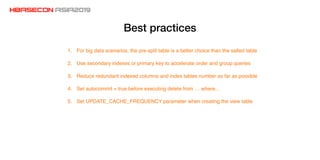 Best practices
1. For big data scenarios, the pre-split table is a better choice than the salted table
2. Use secondary indexes or primary key to accelerate order and group queries
3. Reduce redundant indexed columns and index tables number as far as possible
4. Set autocommit = true before executing delete from … where…
5. Set UPDATE_CACHE_FREQUENCY parameter when creating the view table
 