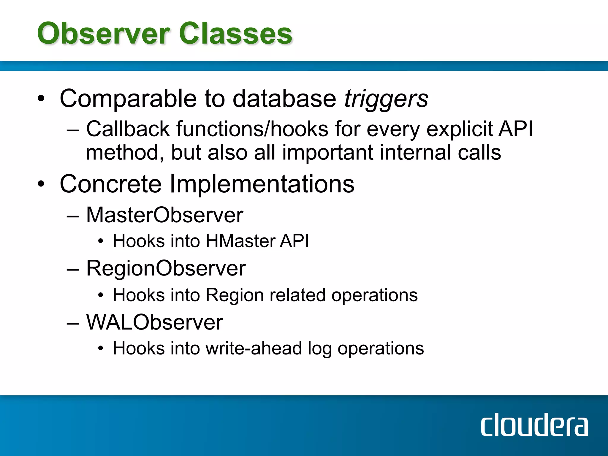 Observer Classes

•  Comparable to database triggers
  –  Callback functions/hooks for every explicit API
     method, but also all important internal calls
•  Concrete Implementations
  –  MasterObserver
     •  Hooks into HMaster API
  –  RegionObserver
     •  Hooks into Region related operations
  –  WALObserver
     •  Hooks into write-ahead log operations
 