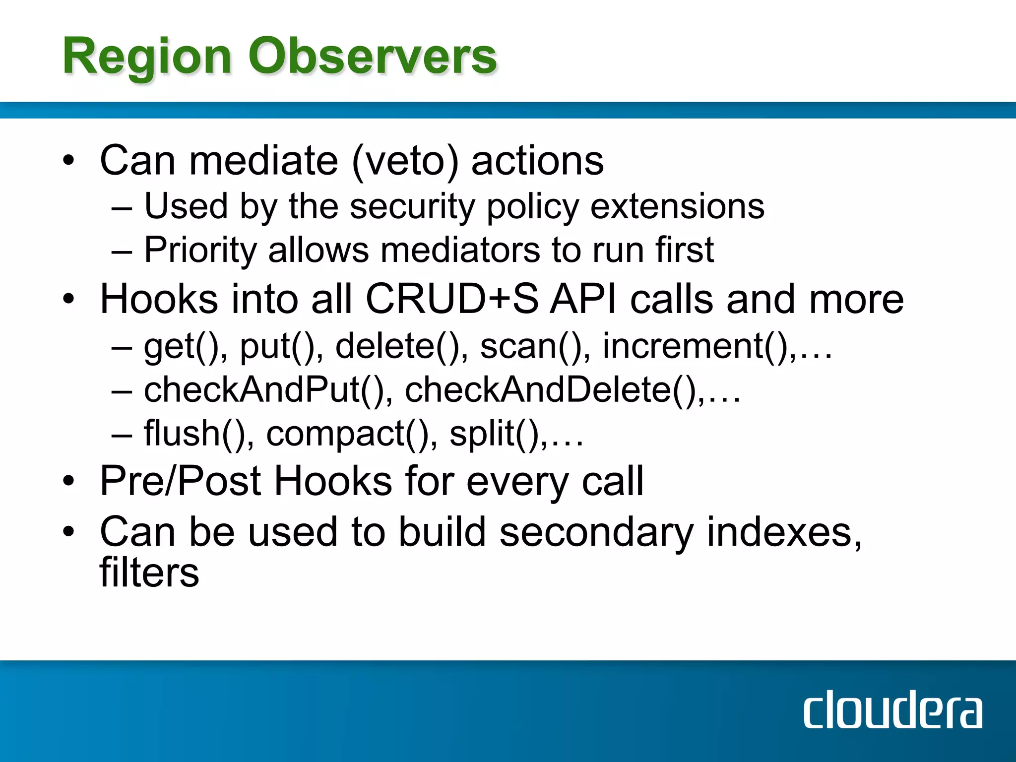 Region Observers

•  Can mediate (veto) actions
  –  Used by the security policy extensions
  –  Priority allows mediators to run first
•  Hooks into all CRUD+S API calls and more
  –  get(), put(), delete(), scan(), increment(),…
  –  checkAndPut(), checkAndDelete(),…
  –  flush(), compact(), split(),…
•  Pre/Post Hooks for every call
•  Can be used to build secondary indexes,
   filters
 