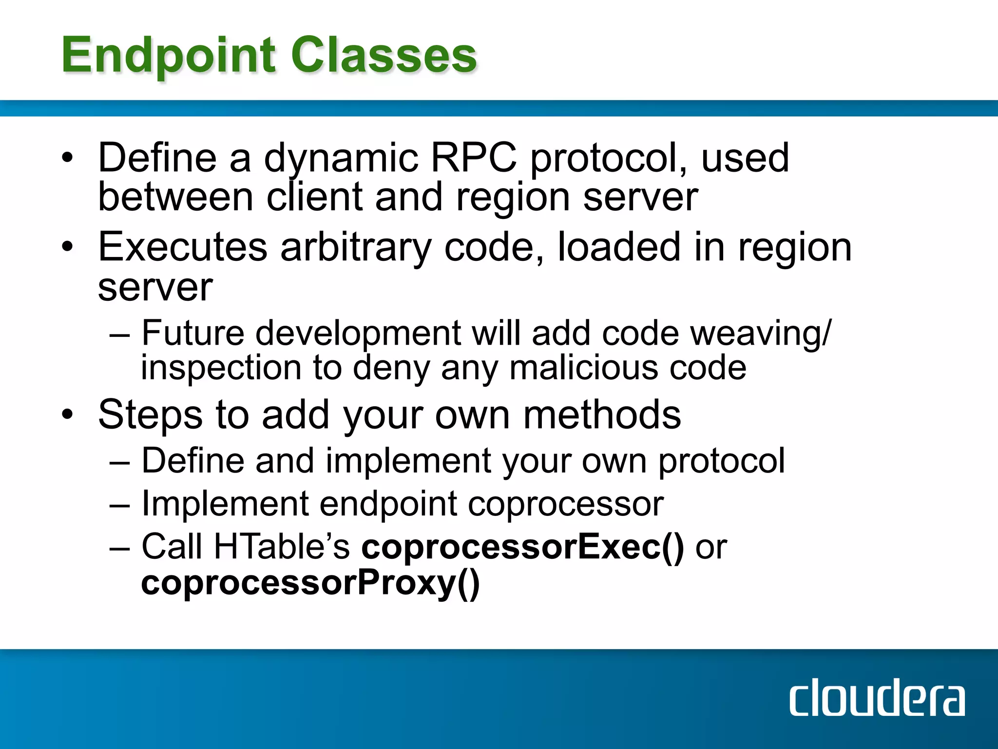Endpoint Classes

•  Define a dynamic RPC protocol, used
   between client and region server
•  Executes arbitrary code, loaded in region
   server
  –  Future development will add code weaving/
     inspection to deny any malicious code
•  Steps to add your own methods
  –  Define and implement your own protocol
  –  Implement endpoint coprocessor
  –  Call HTable’s coprocessorExec() or
     coprocessorProxy()
 