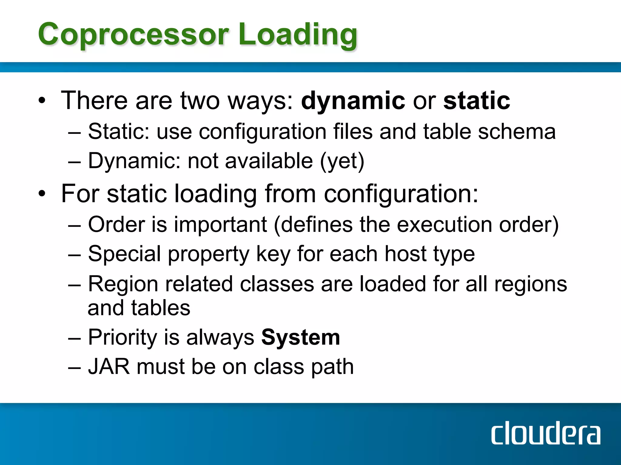 Coprocessor Loading

•  There are two ways: dynamic or static
  –  Static: use configuration files and table schema
  –  Dynamic: not available (yet)
•  For static loading from configuration:
  –  Order is important (defines the execution order)
  –  Special property key for each host type
  –  Region related classes are loaded for all regions
     and tables
  –  Priority is always System
  –  JAR must be on class path
 