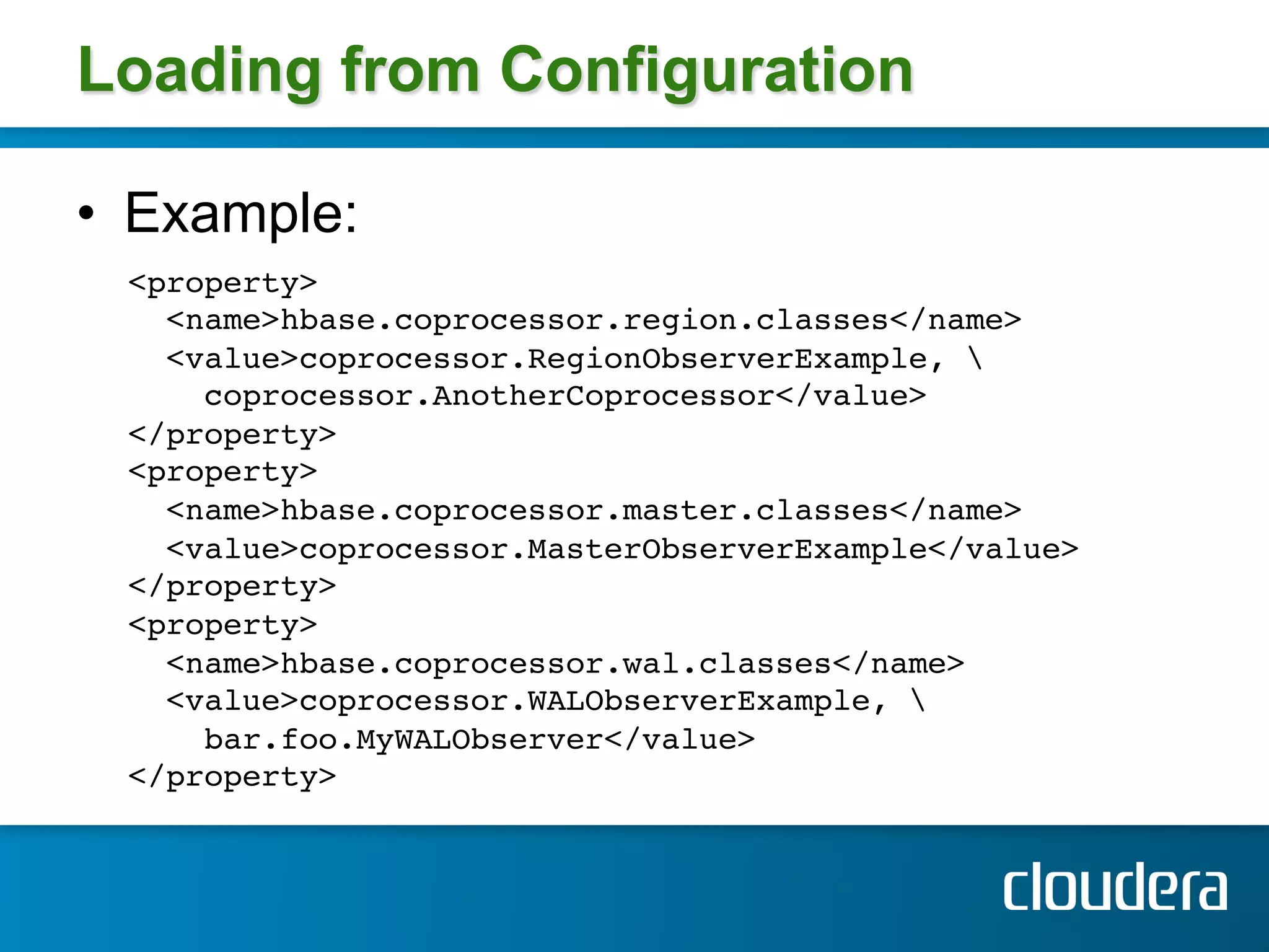 Loading from Configuration

•  Example:
  <property>!
    <name>hbase.coprocessor.region.classes</name> !
    <value>coprocessor.RegionObserverExample, !
      coprocessor.AnotherCoprocessor</value>!
  </property> 
  <property> !
    <name>hbase.coprocessor.master.classes</name> !
    <value>coprocessor.MasterObserverExample</value>!
  </property> 
  <property> !
    <name>hbase.coprocessor.wal.classes</name> !
    <value>coprocessor.WALObserverExample, !
      bar.foo.MyWALObserver</value> !
  </property> !
  !
 