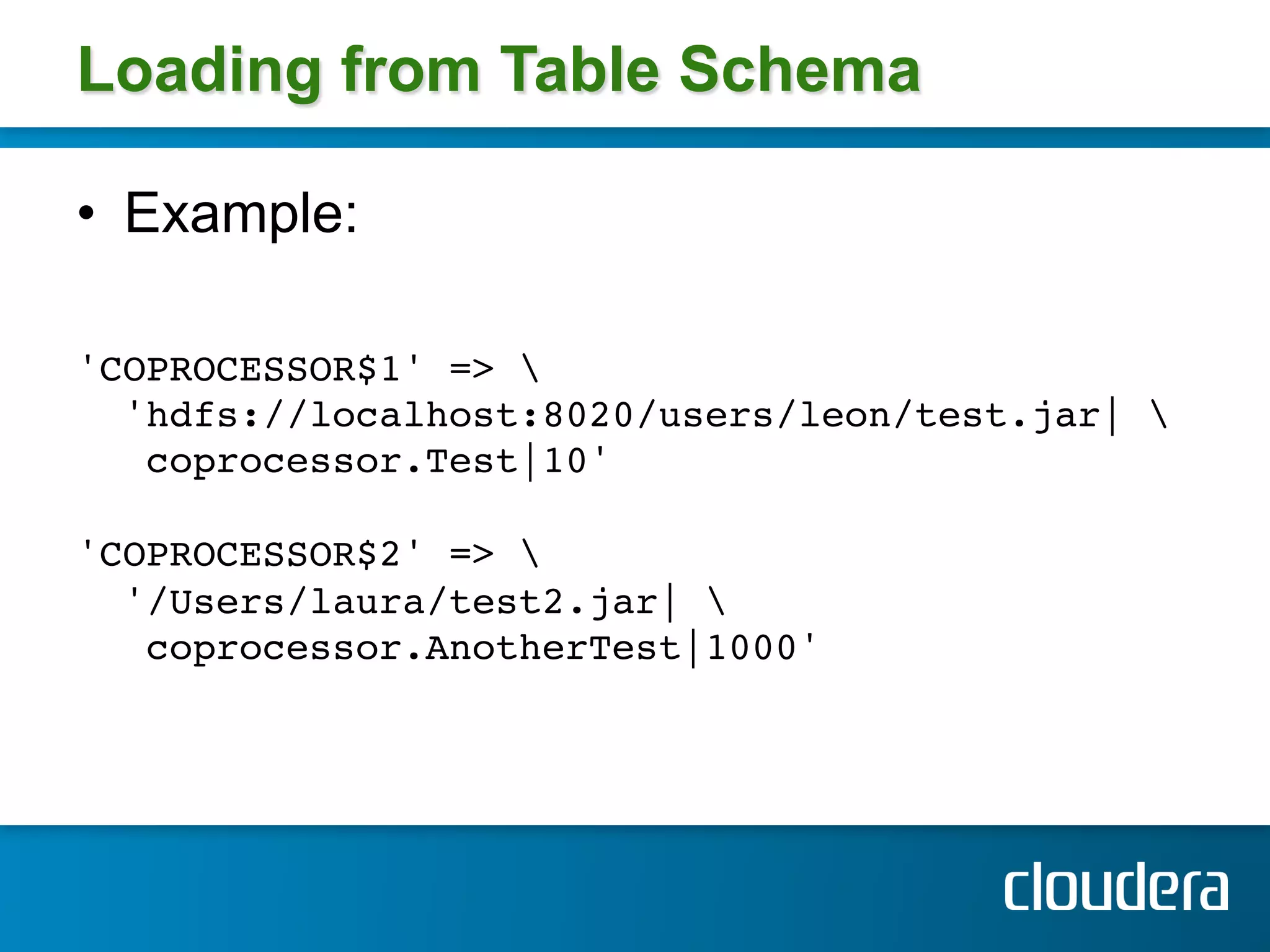 Loading from Table Schema

•  Example:

'COPROCESSOR$1' =>  !
  'hdfs://localhost:8020/users/leon/test.jar| !
   coprocessor.Test|10' !
!
'COPROCESSOR$2' =>  !
  '/Users/laura/test2.jar| !
   coprocessor.AnotherTest|1000' !
!
 