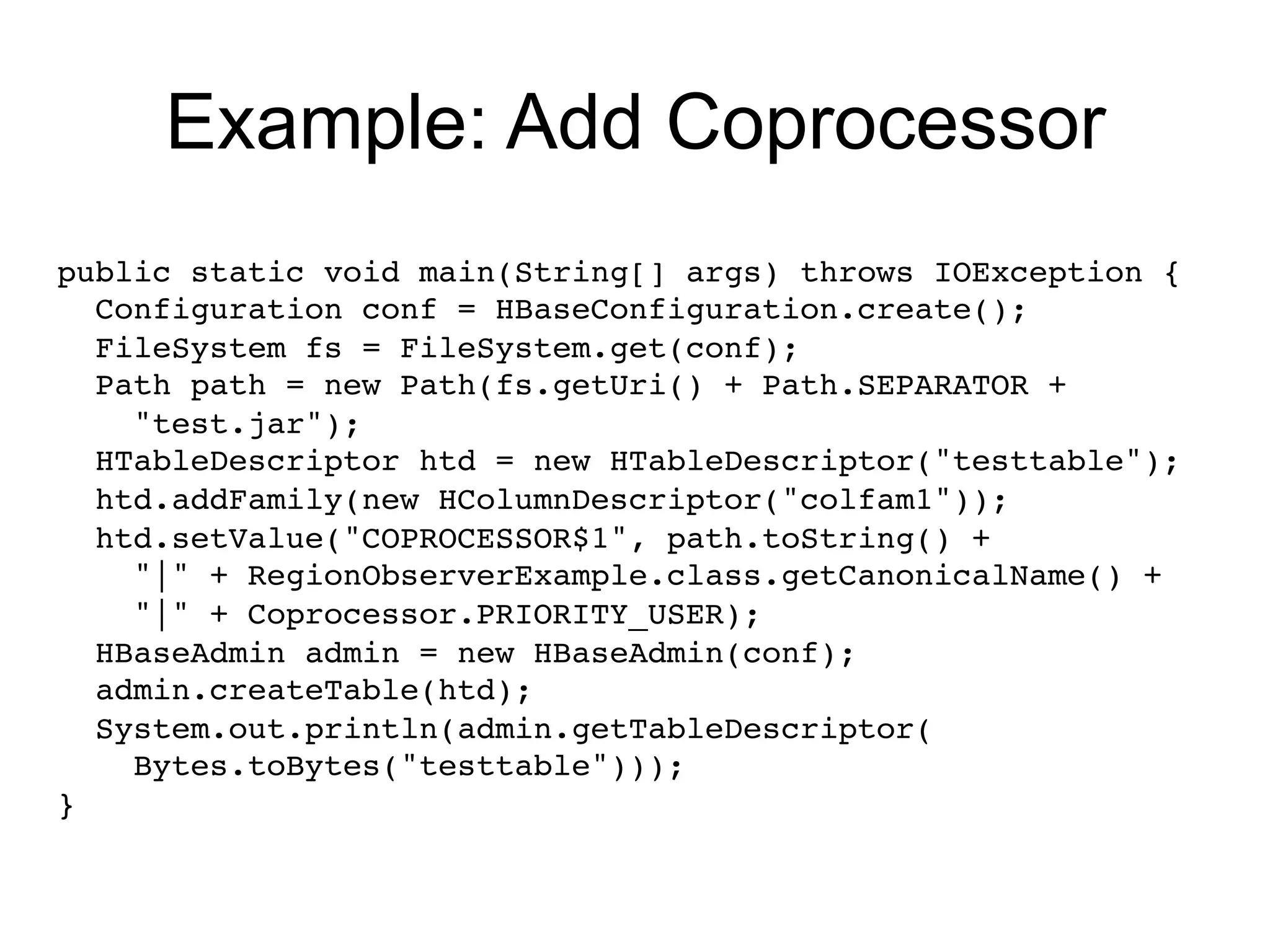Example: Add Coprocessor
public static void main(String[] args) throws IOException { !
  Configuration conf = HBaseConfiguration.create(); !
  FileSystem fs = FileSystem.get(conf); 
  Path path = new Path(fs.getUri() + Path.SEPARATOR +!
    "test.jar"); !
  HTableDescriptor htd = new HTableDescriptor("testtable");!
  htd.addFamily(new HColumnDescriptor("colfam1"));!
  htd.setValue("COPROCESSOR$1", path.toString() +!
    "|" + RegionObserverExample.class.getCanonicalName() +!
    "|" + Coprocessor.PRIORITY_USER); !
  HBaseAdmin admin = new HBaseAdmin(conf);!
  admin.createTable(htd); !
  System.out.println(admin.getTableDescriptor(!
    Bytes.toBytes("testtable"))); !
} !
 