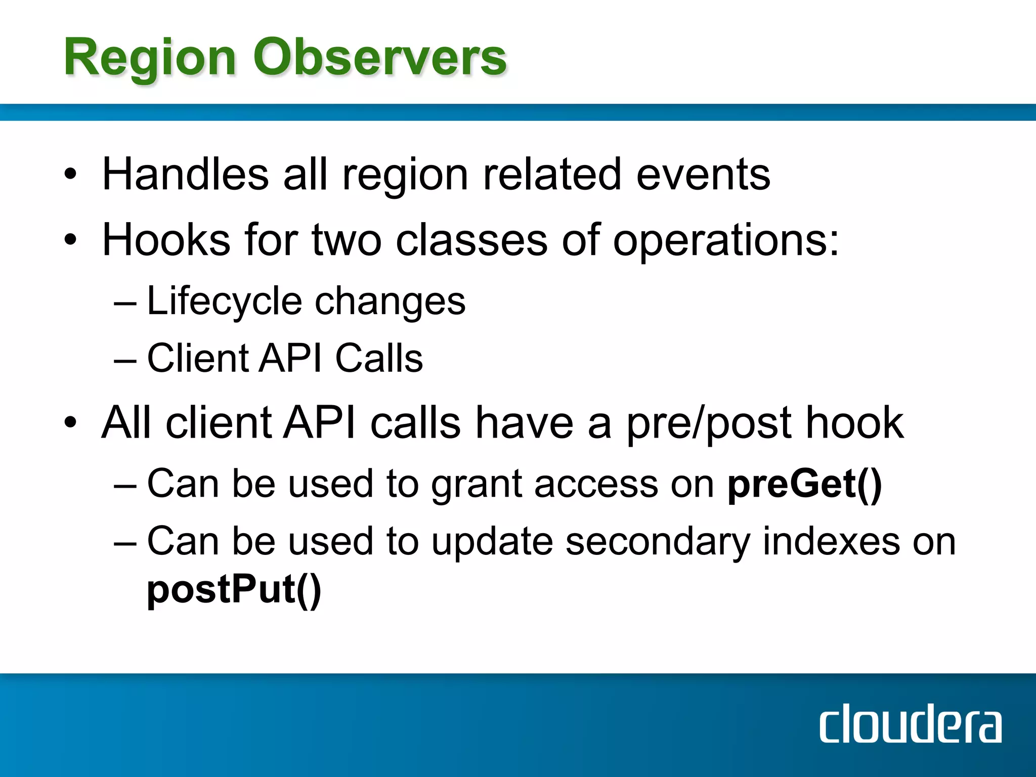 Region Observers

•  Handles all region related events
•  Hooks for two classes of operations:
  –  Lifecycle changes
  –  Client API Calls
•  All client API calls have a pre/post hook
  –  Can be used to grant access on preGet()
  –  Can be used to update secondary indexes on
     postPut()
 