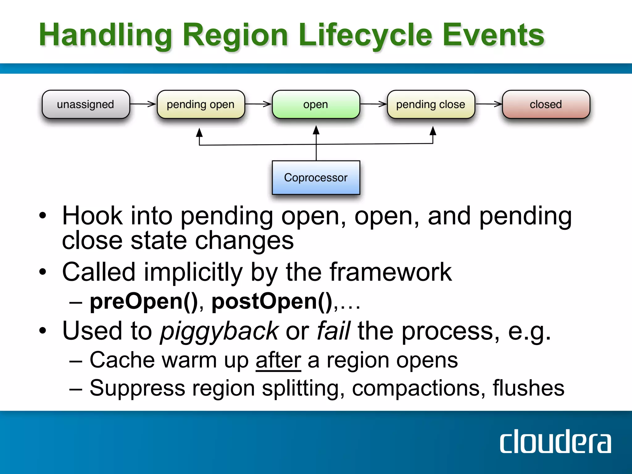Handling Region Lifecycle Events




•  Hook into pending open, open, and pending
   close state changes
•  Called implicitly by the framework
  –  preOpen(), postOpen(),…
•  Used to piggyback or fail the process, e.g.
  –  Cache warm up after a region opens
  –  Suppress region splitting, compactions, flushes
 
