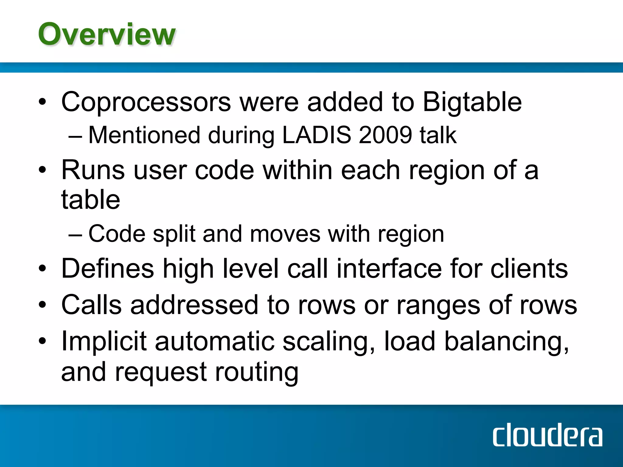 Overview

•  Coprocessors were added to Bigtable
  –  Mentioned during LADIS 2009 talk
•  Runs user code within each region of a
   table
  –  Code split and moves with region
•  Defines high level call interface for clients
•  Calls addressed to rows or ranges of rows
•  Implicit automatic scaling, load balancing,
   and request routing
 