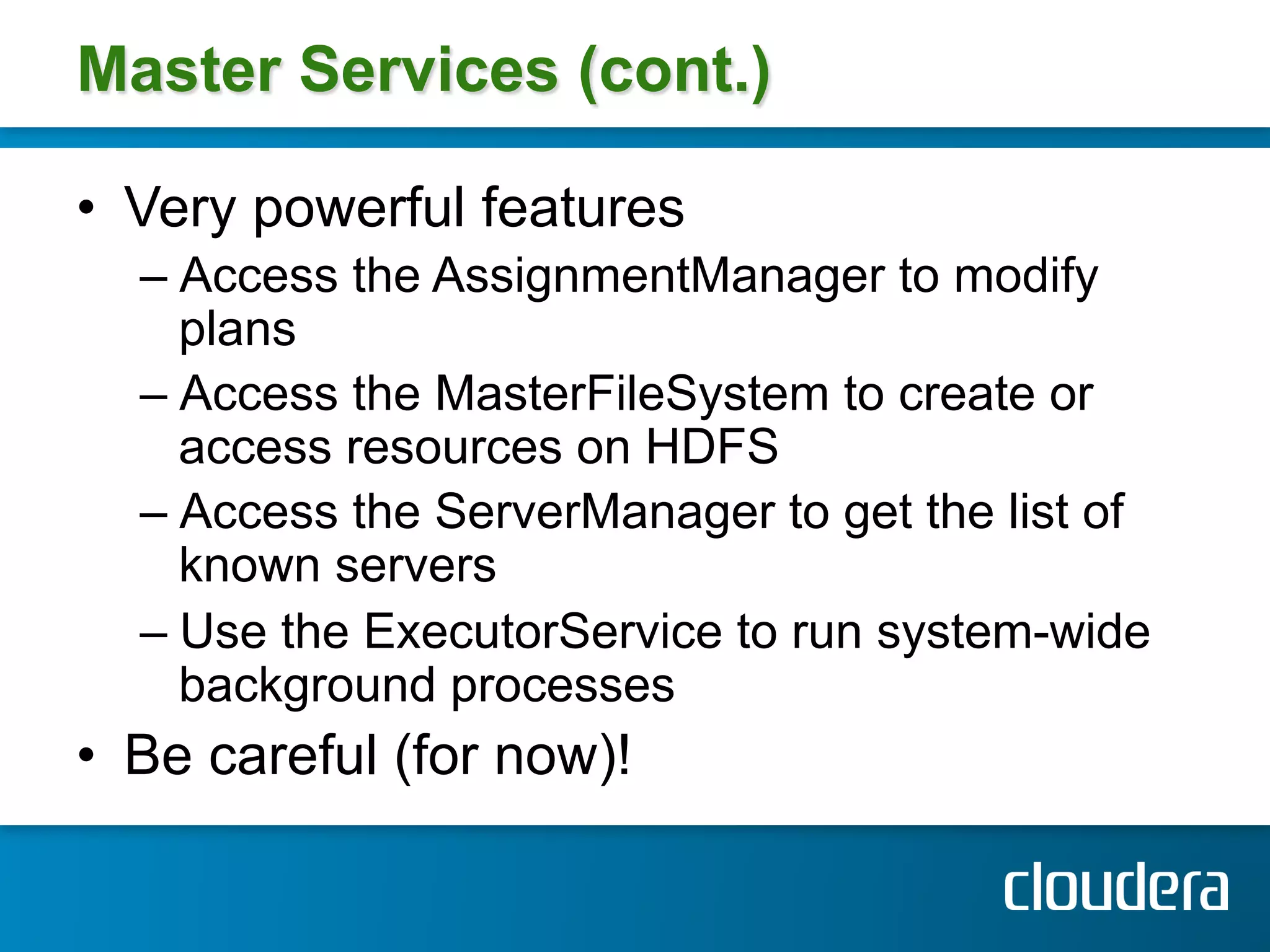 Master Services (cont.)

•  Very powerful features
  –  Access the AssignmentManager to modify
     plans
  –  Access the MasterFileSystem to create or
     access resources on HDFS
  –  Access the ServerManager to get the list of
     known servers
  –  Use the ExecutorService to run system-wide
     background processes
•  Be careful (for now)!
 