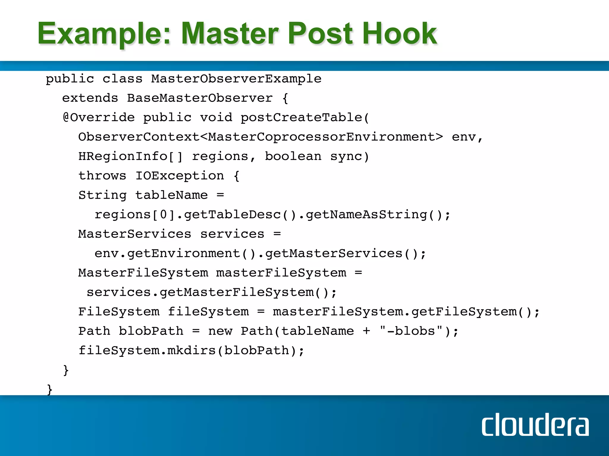 Example: Master Post Hook
public class MasterObserverExample !
  extends BaseMasterObserver { !
  @Override public void postCreateTable( !
     ObserverContext<MasterCoprocessorEnvironment> env, !
     HRegionInfo[] regions, boolean sync) !
     throws IOException { !
     String tableName = !
       regions[0].getTableDesc().getNameAsString(); !
     MasterServices services =!
       env.getEnvironment().getMasterServices();!
     MasterFileSystem masterFileSystem =!
      services.getMasterFileSystem(); !
     FileSystem fileSystem = masterFileSystem.getFileSystem();!
     Path blobPath = new Path(tableName + "-blobs");!
     fileSystem.mkdirs(blobPath); !
  }!
} !
!
 