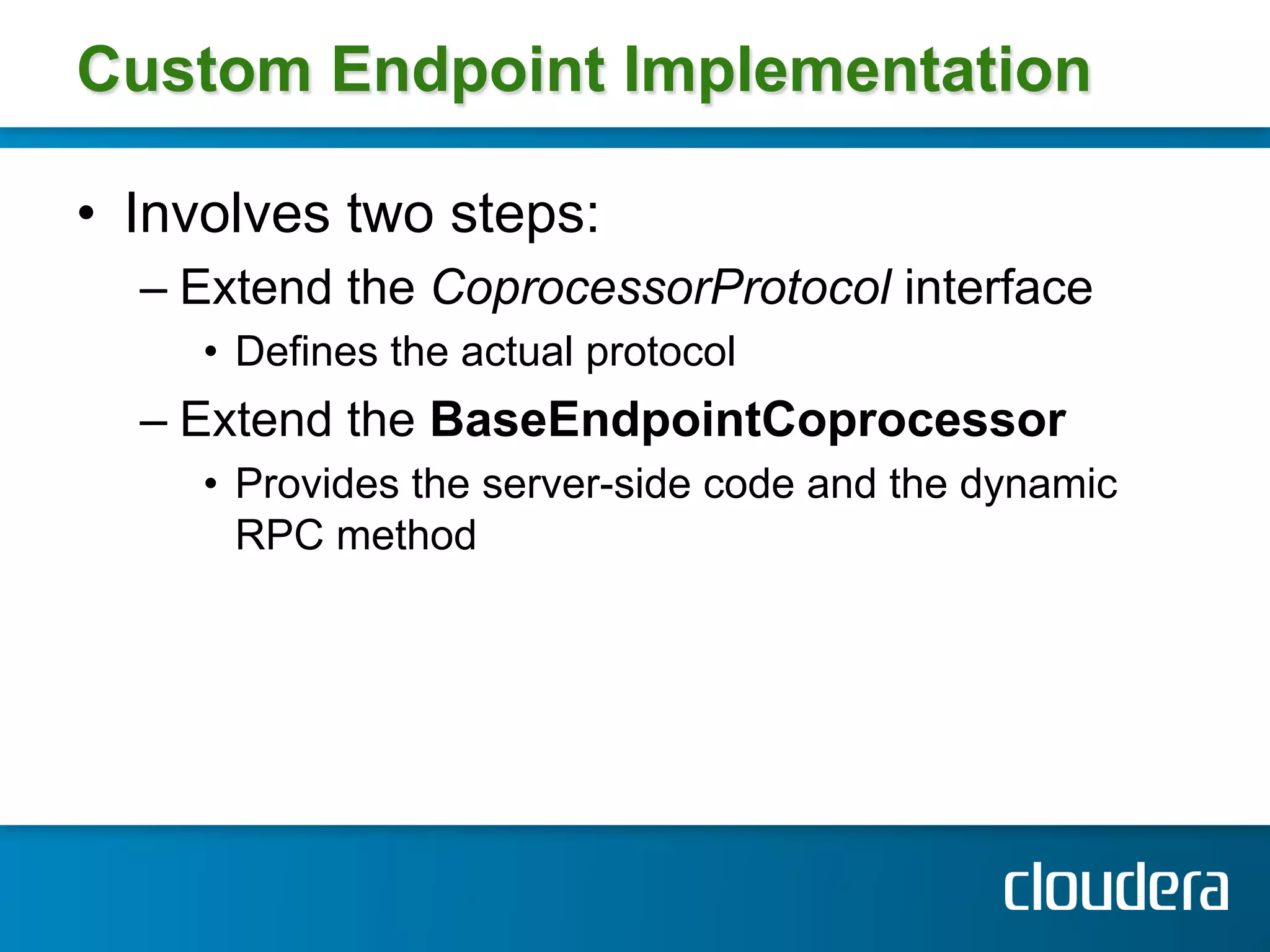 Custom Endpoint Implementation

•  Involves two steps:
  –  Extend the CoprocessorProtocol interface
     •  Defines the actual protocol
  –  Extend the BaseEndpointCoprocessor
     •  Provides the server-side code and the dynamic
        RPC method
 