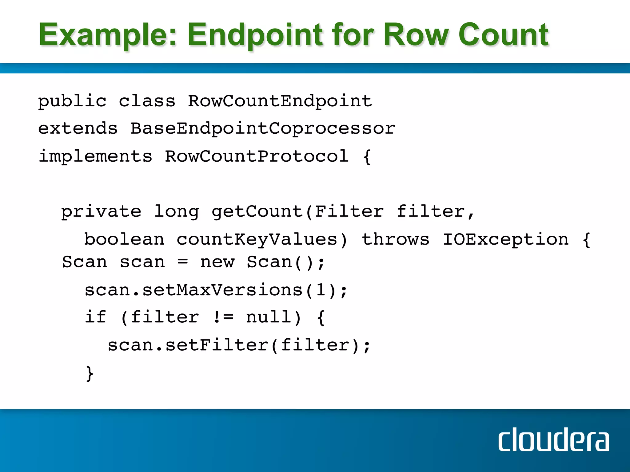 Example: Endpoint for Row Count
public class RowCountEndpoint !
extends BaseEndpointCoprocessor !
implements RowCountProtocol { !
!
  private long getCount(Filter filter, !
    boolean countKeyValues) throws IOException { 
  Scan scan = new Scan();!
    scan.setMaxVersions(1); !
    if (filter != null) { !
      scan.setFilter(filter); !
    } !
 
