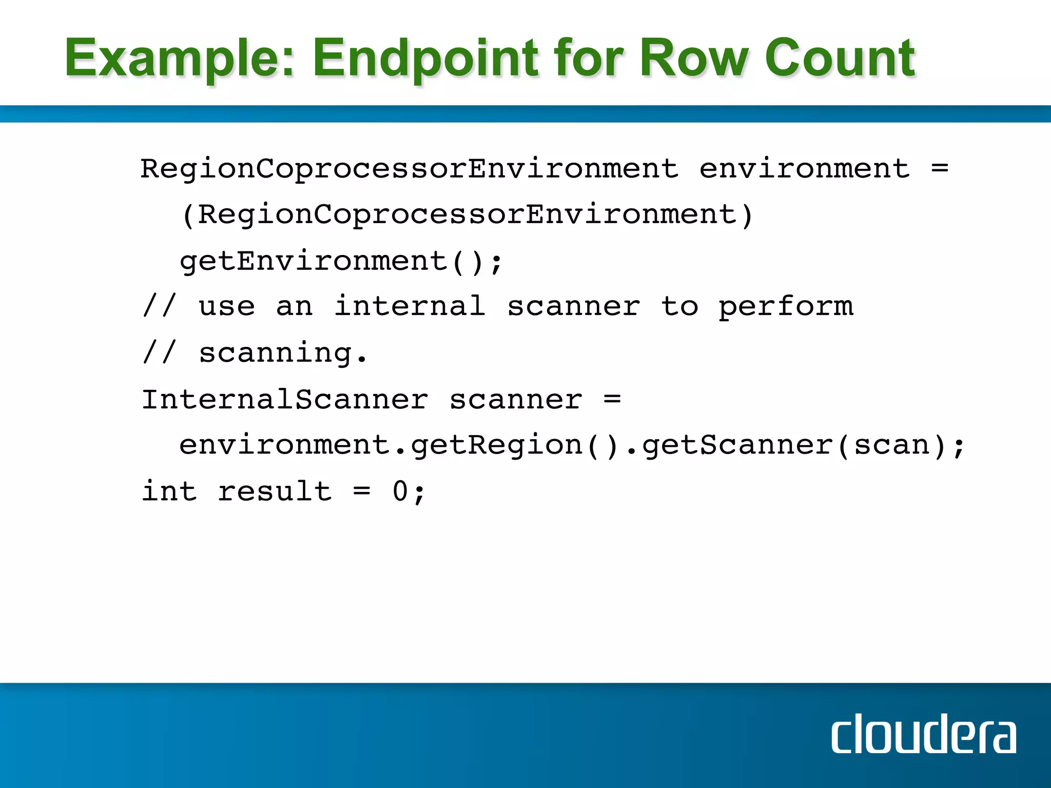 Example: Endpoint for Row Count
  RegionCoprocessorEnvironment environment = !
    (RegionCoprocessorEnvironment)!
    getEnvironment();!
  // use an internal scanner to perform!
  // scanning.!
  InternalScanner scanner =!
    environment.getRegion().getScanner(scan); !
  int result = 0;!
 