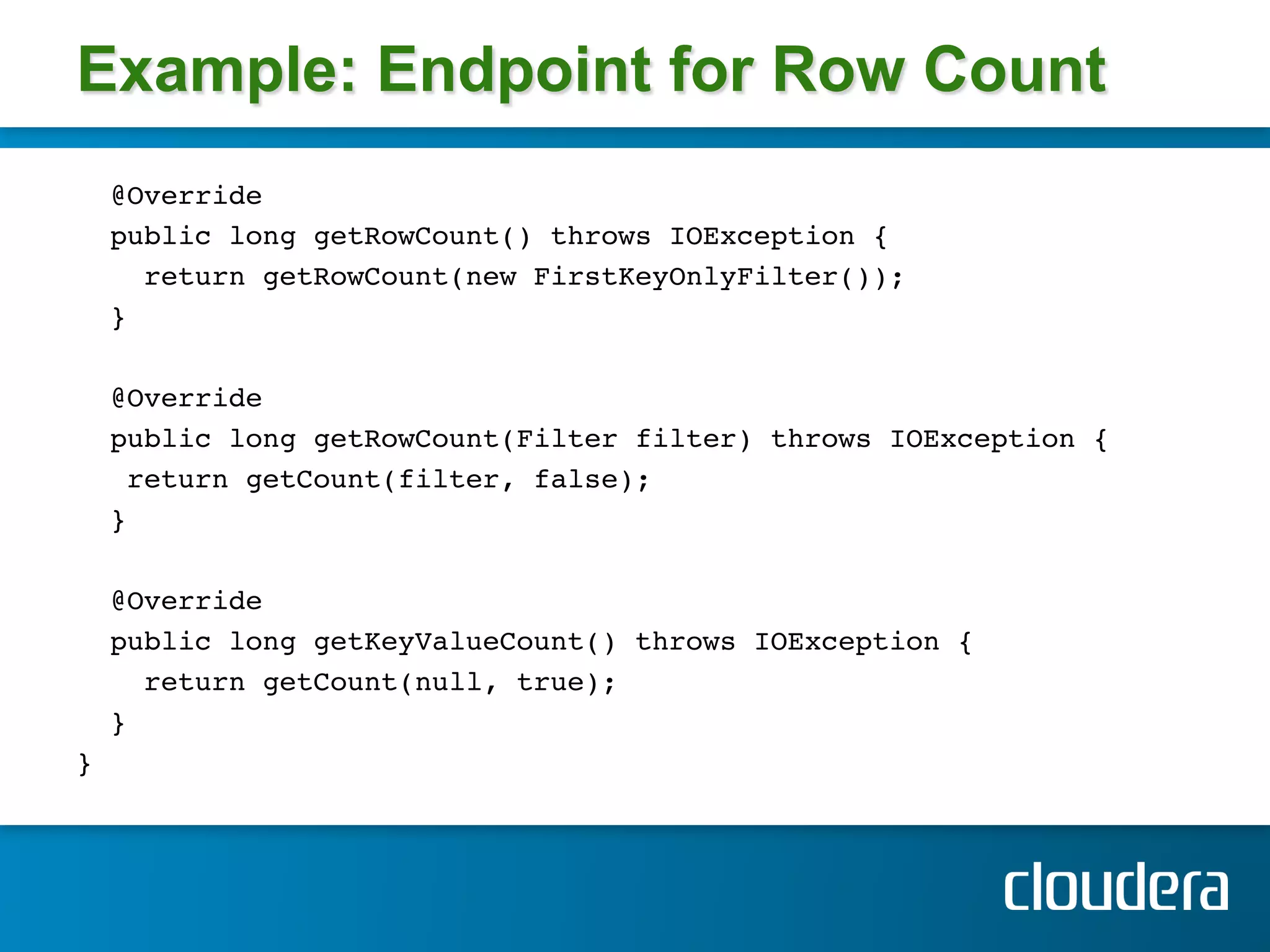 Example: Endpoint for Row Count
        @Override!
        public long getRowCount() throws IOException {!
          return getRowCount(new FirstKeyOnlyFilter()); !
        } !
!
        @Override !
        public long getRowCount(Filter filter) throws IOException {!
         return getCount(filter, false); !
        } !
!
        @Override!
        public long getKeyValueCount() throws IOException {!
          return getCount(null, true); !
        } !
} 
        !
    !
!
 