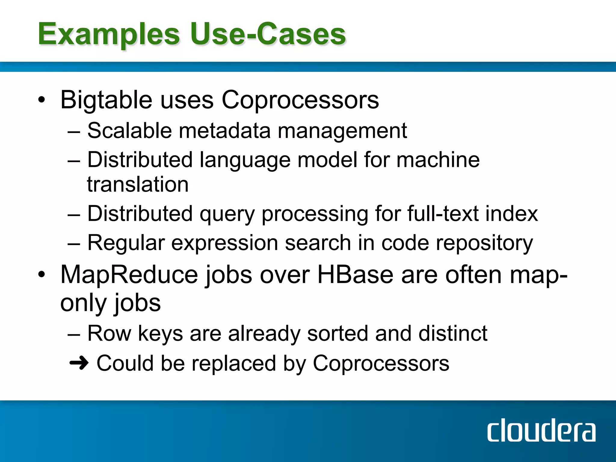Examples Use-Cases

•  Bigtable uses Coprocessors
  –  Scalable metadata management
  –  Distributed language model for machine
     translation
  –  Distributed query processing for full-text index
  –  Regular expression search in code repository
•  MapReduce jobs over HBase are often map-
   only jobs
  –  Row keys are already sorted and distinct
  ➜ Could be replaced by Coprocessors
 