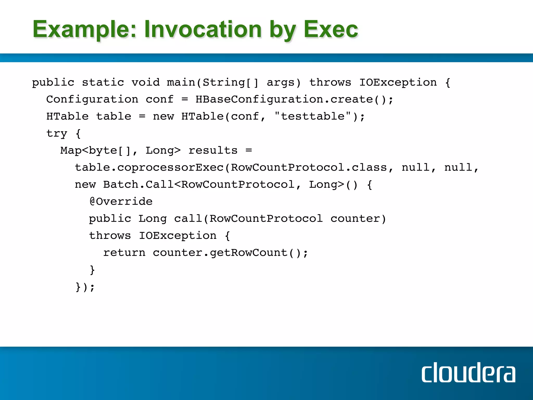 Example: Invocation by Exec

public static void main(String[] args) throws IOException { !
  Configuration conf = HBaseConfiguration.create(); !
  HTable table = new HTable(conf, "testtable");!
  try { !
    Map<byte[], Long> results = !
       table.coprocessorExec(RowCountProtocol.class, null, null,!
       new Batch.Call<RowCountProtocol, Long>() { !
         @Override!
         public Long call(RowCountProtocol counter) !
         throws IOException { !
           return counter.getRowCount(); !
         } !
       }); !
     !
 