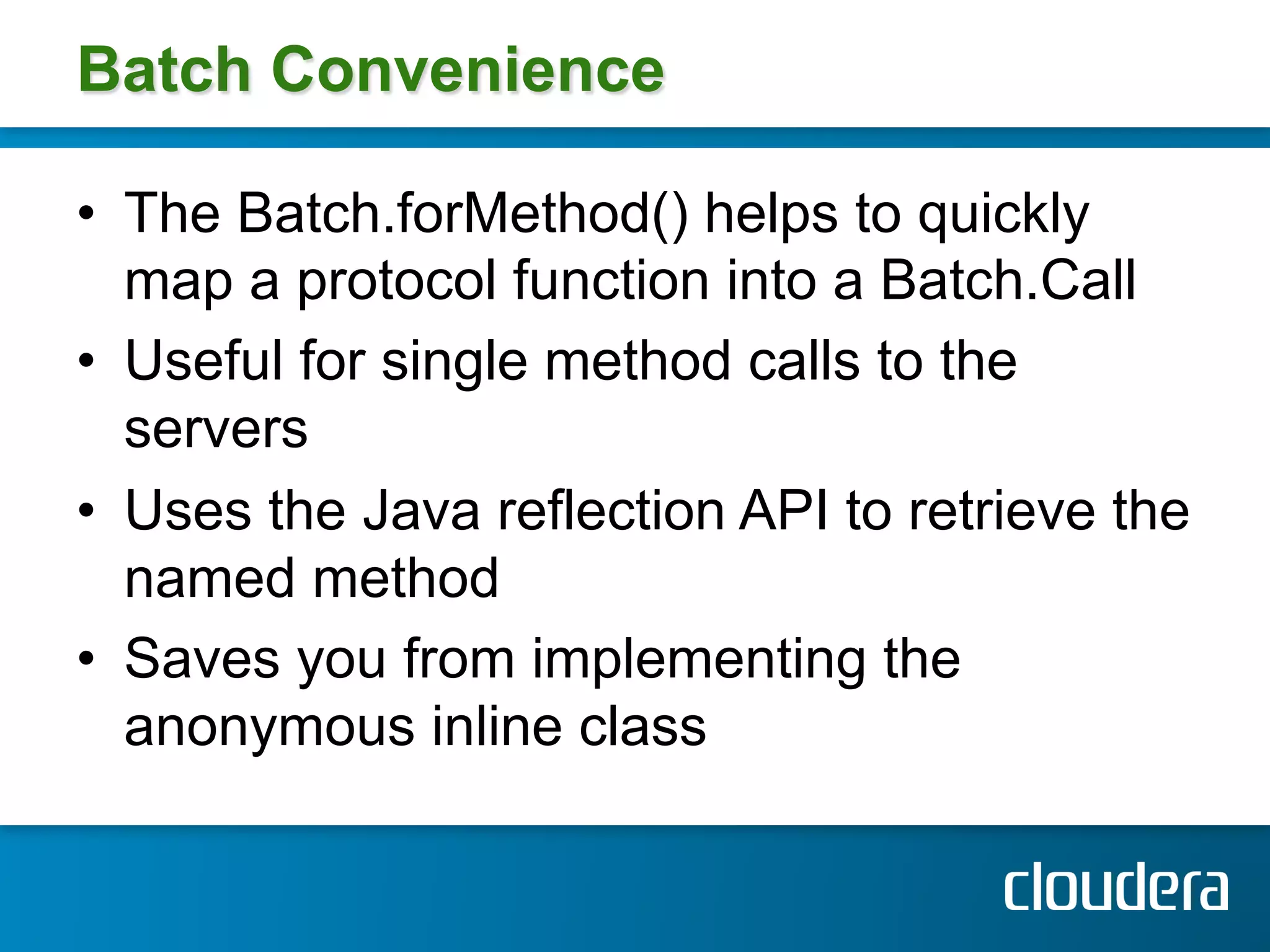 Batch Convenience

•  The Batch.forMethod() helps to quickly
   map a protocol function into a Batch.Call
•  Useful for single method calls to the
   servers
•  Uses the Java reflection API to retrieve the
   named method
•  Saves you from implementing the
   anonymous inline class
 
