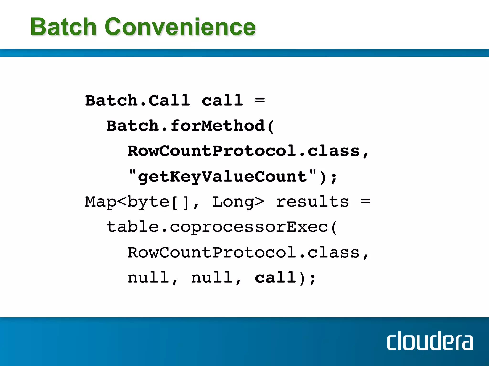 Batch Convenience

    Batch.Call call =!
      Batch.forMethod(!
        RowCountProtocol.class,!
        "getKeyValueCount"); !
    Map<byte[], Long> results =!
      table.coprocessorExec(!
        RowCountProtocol.class, !
        null, null, call); !
    !
 