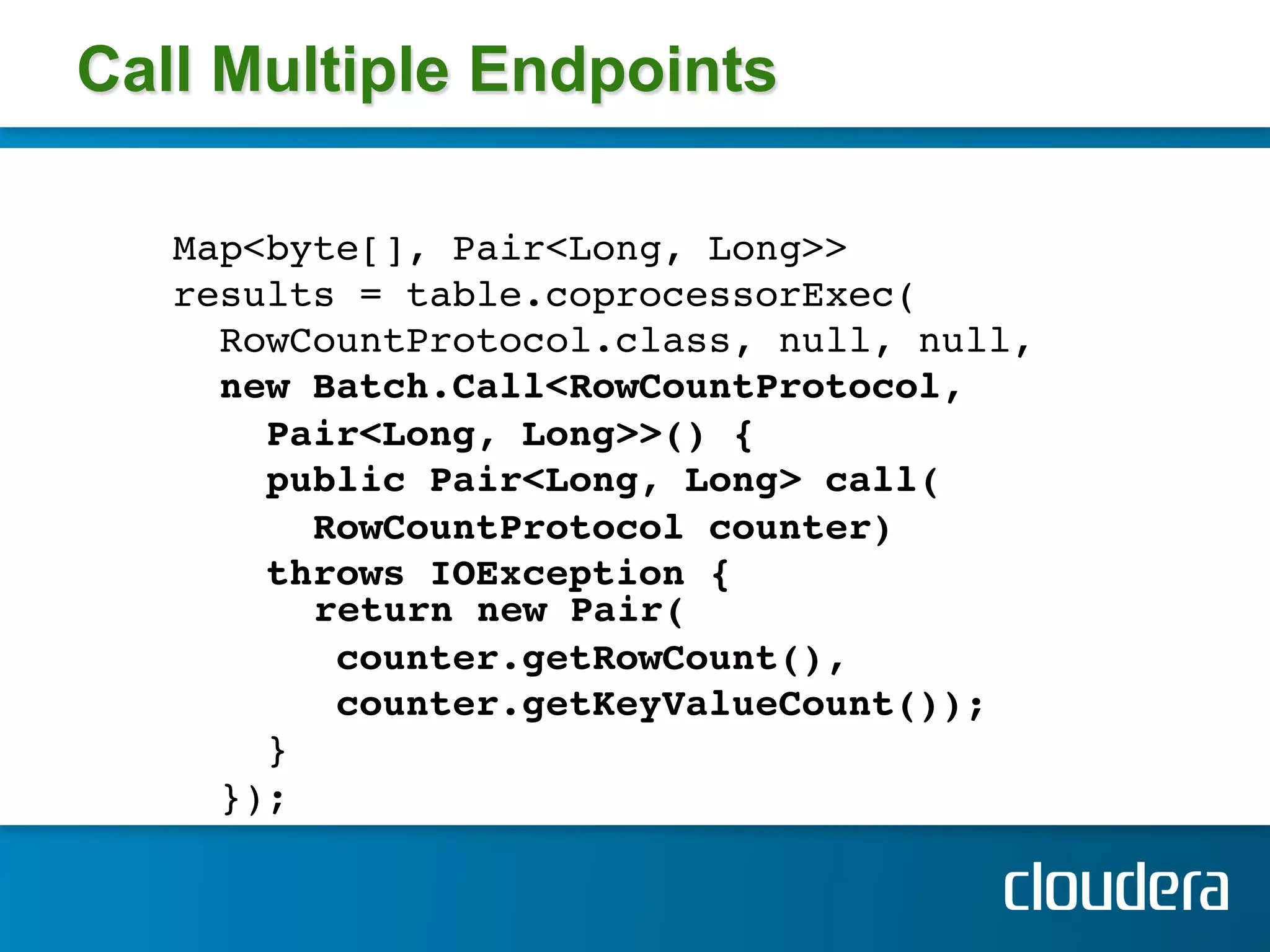 Call Multiple Endpoints

   Map<byte[], Pair<Long, Long>> !
   results = table.coprocessorExec( !
     RowCountProtocol.class, null, null,!
     new Batch.Call<RowCountProtocol,!
       Pair<Long, Long>>() { !
       public Pair<Long, Long> call(!
          RowCountProtocol counter) !
       throws IOException { 
          return new Pair(!
           counter.getRowCount(), !
           counter.getKeyValueCount()); !
       }!
     }); !
 