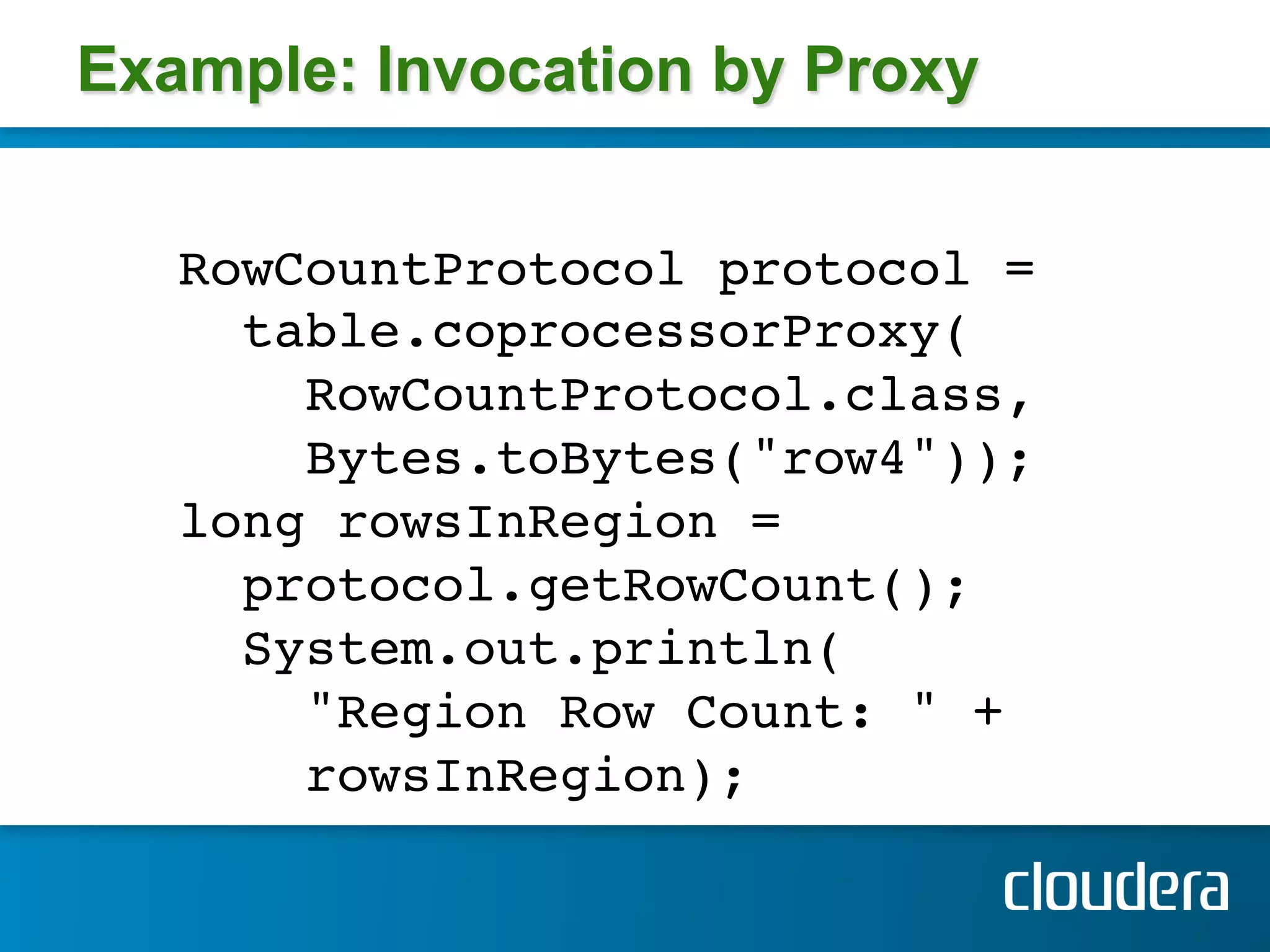 Example: Invocation by Proxy


   RowCountProtocol protocol =!
     table.coprocessorProxy(!
       RowCountProtocol.class,!
       Bytes.toBytes("row4")); !
   long rowsInRegion =!
     protocol.getRowCount(); !
     System.out.println(!
       "Region Row Count: " +!
       rowsInRegion); !
   !
 