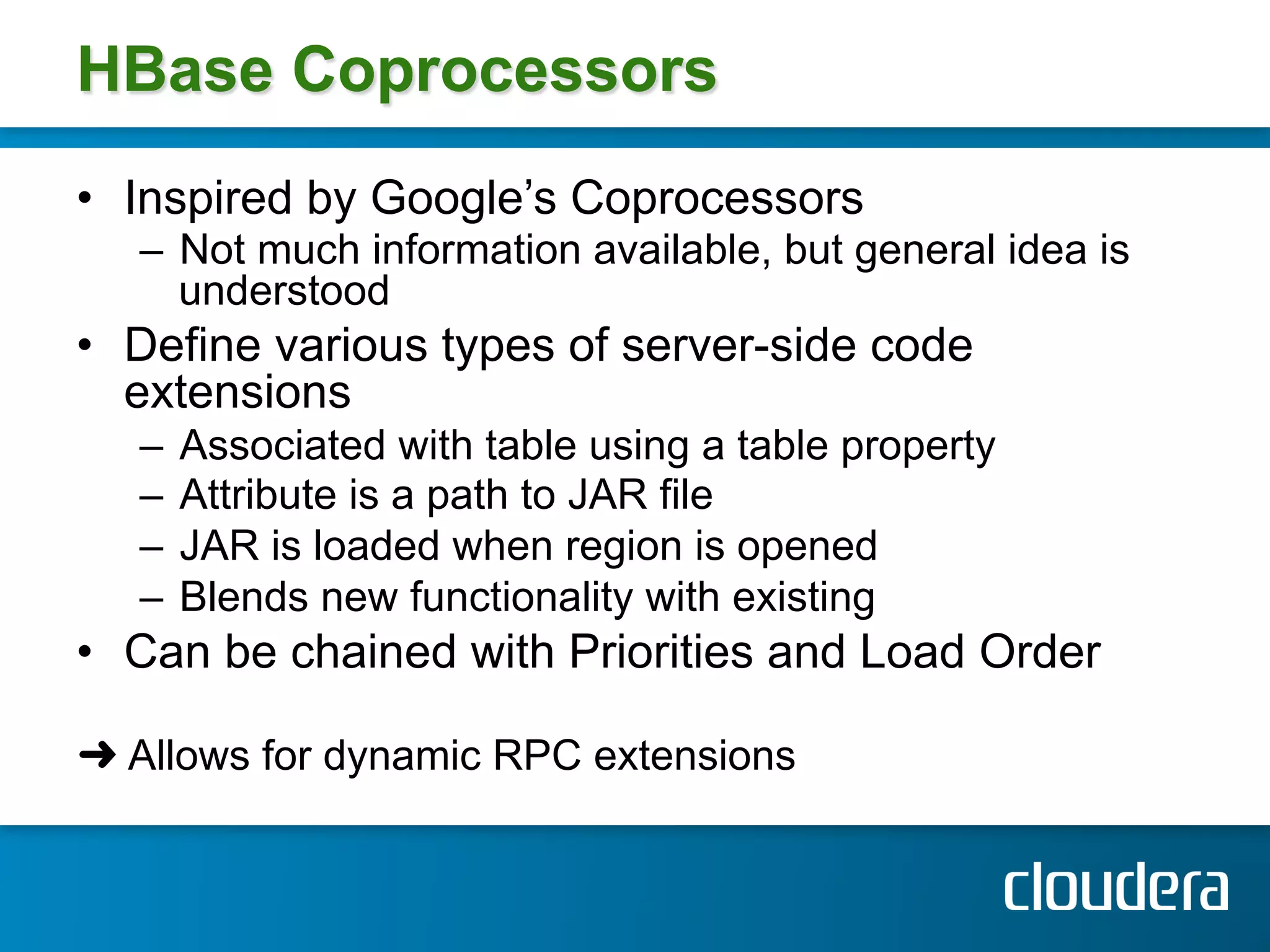 HBase Coprocessors
•  Inspired by Google’s Coprocessors
   –  Not much information available, but general idea is
      understood
•  Define various types of server-side code
   extensions
   –  Associated with table using a table property
   –  Attribute is a path to JAR file
   –  JAR is loaded when region is opened
   –  Blends new functionality with existing
•  Can be chained with Priorities and Load Order

➜ Allows for dynamic RPC extensions
 