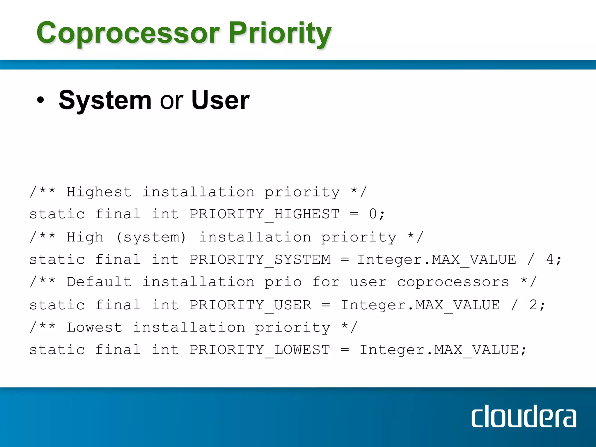Coprocessor Priority

•  System or User


/** Highest installation priority */
static final int PRIORITY_HIGHEST = 0;
/** High (system) installation priority */
static final int PRIORITY_SYSTEM = Integer.MAX_VALUE / 4;
/** Default installation prio for user coprocessors */
static final int PRIORITY_USER = Integer.MAX_VALUE / 2;
/** Lowest installation priority */
static final int PRIORITY_LOWEST = Integer.MAX_VALUE;
 