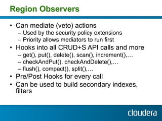 Region Observers

•  Can mediate (veto) actions
  –  Used by the security policy extensions
  –  Priority allows mediators to run first
•  Hooks into all CRUD+S API calls and more
  –  get(), put(), delete(), scan(), increment(),…
  –  checkAndPut(), checkAndDelete(),…
  –  flush(), compact(), split(),…
•  Pre/Post Hooks for every call
•  Can be used to build secondary indexes,
   filters
 