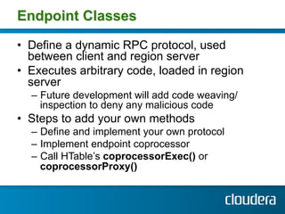 Endpoint Classes

•  Define a dynamic RPC protocol, used
   between client and region server
•  Executes arbitrary code, loaded in region
   server
  –  Future development will add code weaving/
     inspection to deny any malicious code
•  Steps to add your own methods
  –  Define and implement your own protocol
  –  Implement endpoint coprocessor
  –  Call HTable’s coprocessorExec() or
     coprocessorProxy()
 