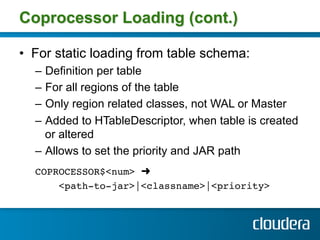 Coprocessor Loading (cont.)

•  For static loading from table schema:
  –  Definition per table
  –  For all regions of the table
  –  Only region related classes, not WAL or Master
  –  Added to HTableDescriptor, when table is created
     or altered
  –  Allows to set the priority and JAR path
  COPROCESSOR$<num> ➜ !
      <path-to-jar>|<classname>|<priority> !
 