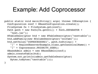 Example: Add Coprocessor
public static void main(String[] args) throws IOException { !
  Configuration conf = HBaseConfiguration.create(); !
  FileSystem fs = FileSystem.get(conf); 
  Path path = new Path(fs.getUri() + Path.SEPARATOR +!
    "test.jar"); !
  HTableDescriptor htd = new HTableDescriptor("testtable");!
  htd.addFamily(new HColumnDescriptor("colfam1"));!
  htd.setValue("COPROCESSOR$1", path.toString() +!
    "|" + RegionObserverExample.class.getCanonicalName() +!
    "|" + Coprocessor.PRIORITY_USER); !
  HBaseAdmin admin = new HBaseAdmin(conf);!
  admin.createTable(htd); !
  System.out.println(admin.getTableDescriptor(!
    Bytes.toBytes("testtable"))); !
} !
 