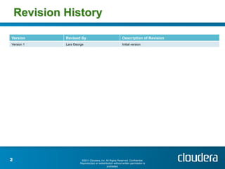 Revision History

Version      Revised By                                    Description of Revision
Version 1    Lars George                                   Initial version




2                     ©2011 Cloudera, Inc. All Rights Reserved. Confidential.
                     Reproduction or redistribution without written permission is
                                             prohibited.
 