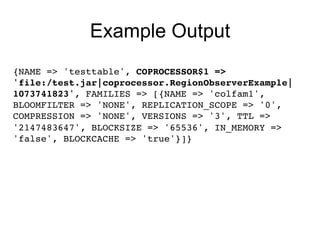 Example Output
{NAME => 'testtable', COPROCESSOR$1 =>!
'file:/test.jar|coprocessor.RegionObserverExample|
1073741823', FAMILIES => [{NAME => 'colfam1',
BLOOMFILTER => 'NONE', REPLICATION_SCOPE => '0',
COMPRESSION => 'NONE', VERSIONS => '3', TTL =>
'2147483647', BLOCKSIZE => '65536', IN_MEMORY =>
'false', BLOCKCACHE => 'true'}]} !
!
 