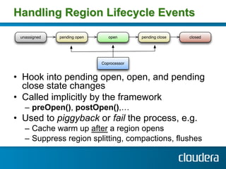 Handling Region Lifecycle Events




•  Hook into pending open, open, and pending
   close state changes
•  Called implicitly by the framework
  –  preOpen(), postOpen(),…
•  Used to piggyback or fail the process, e.g.
  –  Cache warm up after a region opens
  –  Suppress region splitting, compactions, flushes
 