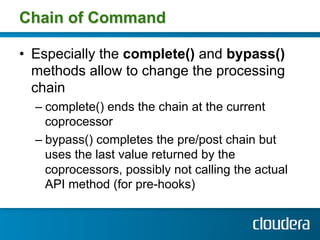 Chain of Command

•  Especially the complete() and bypass()
   methods allow to change the processing
   chain
  –  complete() ends the chain at the current
     coprocessor
  –  bypass() completes the pre/post chain but
     uses the last value returned by the
     coprocessors, possibly not calling the actual
     API method (for pre-hooks)
 