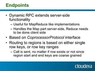 Endpoints

•  Dynamic RPC extends server-side
   functionality
  –  Useful for MapReduce like implementations
  –  Handles the Map part server-side, Reduce needs
     to be done client side
•  Based on CoprocessorProtocol interface
•  Routing to regions is based on either single
   row keys, or row key ranges
  –  Call is sent, no matter if row exists or not since
     region start and end keys are coarse grained
 