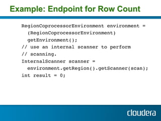 Example: Endpoint for Row Count
  RegionCoprocessorEnvironment environment = !
    (RegionCoprocessorEnvironment)!
    getEnvironment();!
  // use an internal scanner to perform!
  // scanning.!
  InternalScanner scanner =!
    environment.getRegion().getScanner(scan); !
  int result = 0;!
 
