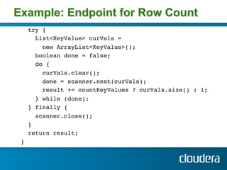 Example: Endpoint for Row Count
      try { !
        List<KeyValue> curVals = !
          new ArrayList<KeyValue>(); !
        boolean done = false;!
        do { !
          curVals.clear(); !
          done = scanner.next(curVals); !
          result += countKeyValues ? curVals.size() : 1; !
        } while (done); !
      } finally { !
        scanner.close(); !
      } !
      return result; !
    } !
!
 