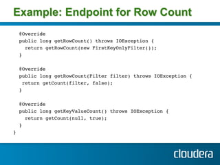 Example: Endpoint for Row Count
        @Override!
        public long getRowCount() throws IOException {!
          return getRowCount(new FirstKeyOnlyFilter()); !
        } !
!
        @Override !
        public long getRowCount(Filter filter) throws IOException {!
         return getCount(filter, false); !
        } !
!
        @Override!
        public long getKeyValueCount() throws IOException {!
          return getCount(null, true); !
        } !
} 
        !
    !
!
 