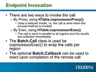 Endpoint Invocation

•  There are two ways to invoke the call
  –  By Proxy, using HTable.coprocessorProxy()
     •  Uses a delayed model, i.e. the call is send when the
        proxied method is invoked
  –  By Exec, using HTable.coprocessorExec()
     •  The call is send in parallel to all regions and the results
        are collected immediately
•  The Batch.Call class is used be
   coprocessorExec() to wrap the calls per
   region
•  The optional Batch.Callback can be used to
   react upon completion of the remote call
 