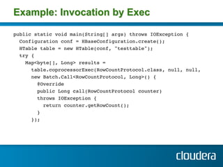 Example: Invocation by Exec

public static void main(String[] args) throws IOException { !
  Configuration conf = HBaseConfiguration.create(); !
  HTable table = new HTable(conf, "testtable");!
  try { !
    Map<byte[], Long> results = !
       table.coprocessorExec(RowCountProtocol.class, null, null,!
       new Batch.Call<RowCountProtocol, Long>() { !
         @Override!
         public Long call(RowCountProtocol counter) !
         throws IOException { !
           return counter.getRowCount(); !
         } !
       }); !
     !
 