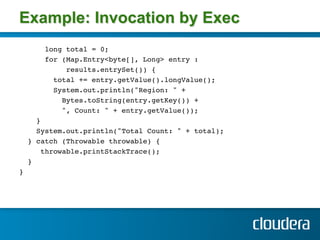 Example: Invocation by Exec
       long total = 0;!
       for (Map.Entry<byte[], Long> entry : !
            results.entrySet()) { !
         total += entry.getValue().longValue();!
         System.out.println("Region: " + !
           Bytes.toString(entry.getKey()) +!
           ", Count: " + entry.getValue()); !
    } !
    System.out.println("Total Count: " + total); !
  } catch (Throwable throwable) { !
      throwable.printStackTrace(); !
  } !
} !
 